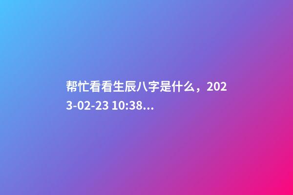 帮忙看看生辰八字是什么，2023-02-23 10:38，并根据五行起名